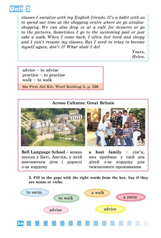 56
Unit 2
classes I socialize with my English friends. It’s a habit with us
to spend our time at the shopping centre where we go window-
shopping. We can also drop in at a café for desserts or go
to the pictures. Sometimes I go to the swimming pool or just
take a walk. When I come back, I often feel tired and sleepy
and I can’t resume my classes. But I need to relax to become
myself again, don’t I? What shall I do?
Yours,
Helen.
advice – to advise
practice – to practise
walk – to walk
See First Aid Kit: Word Building 2, p. 236
Across Cultures: Great Britain
Bell Language School – мовна
школа у Баті, Англія, у якій
навчаються діти і дорослі
з-за кордону
a host family – сім’я,
яка при­ймає у свій дім
дітей з-за кордону для
тимчасового проживання
2. Fill in the gaps with the right words from the box. Say if they
are nouns or verbs.
advise
to walk
advice
a swim
to swim a walk
 