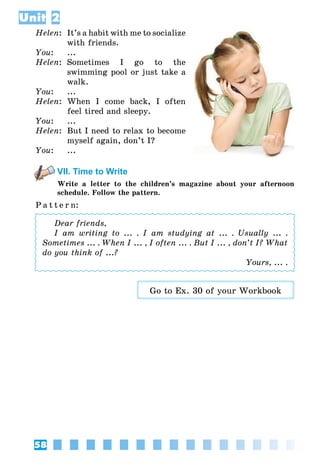 58
Unit 2
Helen:	 It’s a habit with me to socialize
with friends.
You:	 ...
Helen:	 Sometimes I go to the
swimming pool or just take a
walk.
You:	 ...
Helen:	 When I come back, I often
feel tired and sleepy.
You:	 ...
Helen:	 But I need to relax to become
myself again, don’t I?
You:	 ...
VII. Time to Write
Write a letter to the children’s magazine about your afternoon
schedule. Follow the pattern.
P a t t e r n:
Dear friends,
I am writing to ... . I am studying at ... . Usually ... .
Sometimes ... . When I ... , I often ... . But I ... , don’t I? What
do you think of ...?
Yours, ... .
Go to Ex. 30 of your Workbook
 