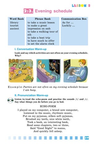 59
lesson 3
2:3. Evening schedule
Word Bank Phrase Bank Communication Box
library
tourist
ancient
to take a music lesson
to make a great
impression on smb
to take a walking tour of
sth
to take a boat trip
to have much to offer
to set the alarm clock
As for ...
Luckily ...
I. Conversation Warm-up
Look and say which activities are not often on your evening schedule.
Why?
E x a m p l e:	Parties are not often on my evening schedule because
I am busy.
II. Pronunciation Warm-up
Listen to/read the echo-poem and practise the sounds // and /I/.
Say what things you do before you go to bed.
ECHO-POEM
I played on my computer, a brand new computer,
Listened to the music, rhythmic music,
Put on my pyjamas, silken soft pyjamas,
Brushed my teeth, nice white teeth,
Took a book, an interesting book,
Read some chapters, two or three,
Said “Good Night” to mama,
And quickly fell asleep.
 