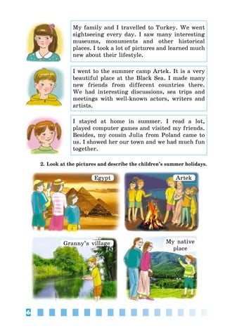 6
My family and I travelled to Turkey. We went
sightseeing every day. I saw many interesting
museums, monuments and other historical
places. I took a lot of pictures and learned much
new about their lifestyle.
I went to the summer camp Artek. It is a very
beautiful place at the Black Sea. I made many
new friends from different countries there.
We had interesting discussions, sea trips and
meetings with well-known actors, writers and
artists.
I stayed at home in summer. I read a lot,
played computer games and visited my friends.
Besides, my cousin Julia from Poland came to
us. I showed her our town and we had much fun
together.
2. Look at the pictures and describe the children’s summer holidays.
Egypt Artek
Granny’s village My native
place
 