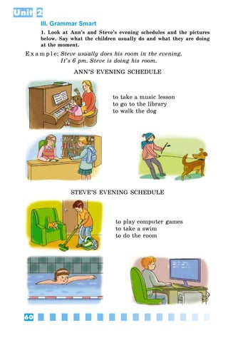 60
Unit 2
III. Grammar Smart
1. Look at Ann’s and Steve’s evening schedules and the pictures
below. Say what the children usually do and what they are doing
at the moment.
E x a m p l e:	Steve usually does his room in the evening.
	 It’s 6 pm. Steve is doing his room.
ANN’S EVENING SCHEDULE
to take a music lesson
to go to the library
to walk the dog
STEVE’S EVENING SCHEDULE
to play computer games
to take a swim
to do the room
 