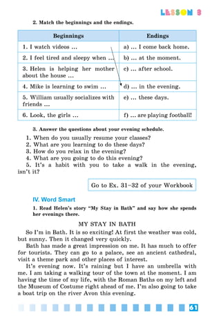 61
lesson 3
2. Match the beginnings and the endings.
Beginnings Endings
1. I watch videos ... a) ... I come back home.
2. I feel tired and sleepy when ... b) ... at the moment.
3. Helen is helping her mother
about the house ...
c) ... after school.
4. Mike is learning to swim ... d) ... in the evening.
5. William usually socializes with
friends ...
e) ... these days.
6. Look, the girls ... f) ... are playing football!
3. Answer the questions about your evening schedule.
1. When do you usually resume your classes?
2. What are you learning to do these days?
3. How do you relax in the evening?
4. What are you going to do this evening?
5. It’s a habit with you to take a walk in the evening,
isn’t it?
Go to Ex. 31–32 of your Workbook
IV. Word Smart
1. Read Helen’s story “My Stay in Bath” and say how she spends
her evenings there.
MY STAY IN BATH
So I’m in Bath. It is so exciting! At first the weather was cold,
but sunny. Then it changed very quickly.
Bath has made a great impression on me. It has much to offer
for tourists. They can go to a palace, see an ancient cathedral,
visit a theme park and other places of interest.
It’s evening now. It’s raining but I have an umbrella with
me. I am taking a walking tour of the town at the moment. I am
having the time of my life, with the Roman Baths on my left and
the Museum of Costume right ahead of me. I’m also going to take
a boat trip on the river Avon this evening.
 