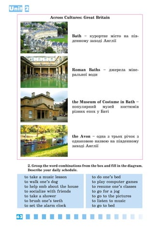 62
Unit 2
Across Cultures: Great Britain
Bath – курортне місто на пів­
денному заході Англії
Roman Baths – джерела міне­
ральної води
the Museum of Costume in Bath –
популярний музей костюмів
різних епох у Баті
the Avon – одна з трьох річок з
однаковою назвою на півден­ному
заході Англії
2. Group the word-combinations from the box and fill in the diagram.
Describe your daily schedule.
to take a music lesson
to walk one’s dog
to help smb about the house
to socialize with friends
to take a shower
to brush one’s teeth
to set the alarm clock
to do one’s bed
to play computer games
to resume one’s classes
to go for a jog
to go to the pictures
to listen to music
to go to bed
 