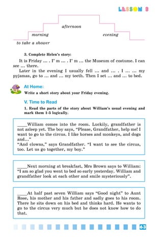 63
lesson 3
afternoon
morning evening
to take a shower
3. Complete Helen’s story:
It is Friday ... . I’ m ... . I’ m ... the Museum of costume. I can
see ... there.
Later in the evening I usually fell ... and ... . I ... ... my
pyjamas, go to ... and ... my teeth. Then I set ... and ... to bed.
At Home:
Write a short story about your Friday evening.
V. Time to Read
1. Read the parts of the story about William’s usual evening and
mark them 1-5 logically.
____William comes into the room. Luckily, grandfather is
not asleep yet. The boy says, “Please, Grandfather, help me! I
want to go to the circus. I like horses and monkeys, and dogs
and...”
“And clowns,” says Grandfather. “I want to see the circus,
too. Let us go together, my boy.”
____Next morning at breakfast, Mrs Brown says to William:
“I am so glad you went to bed so early yesterday. William and
grandfather look at each other and smile mysteriously”.
____At half past seven William says “Good night” to Aunt
Rose, his mother and his father and sadly goes to his room.
There he sits down on his bed and thinks hard. He wants to
go to the circus very much but he does not know how to do
that.
 