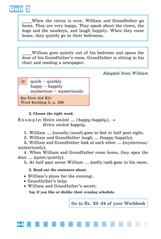 64
Unit 2
____When the circus is over, William and Grandfather go
home. They are very happy. They speak about the clown, the
dogs and the monkeys, and laugh happily. When they come
home, they quietly go to their bedrooms.
____William goes quietly out of his bedroom and opens the
door of his Grandfather’s room. Grandfather is sitting in his
chair and reading a newspaper.
Adapted from William
-ly quick – quickly
happy – happily
mysterious – mysteriously
See First Aid Kit:
Word Building 3, p. 236
2. Choose the right word.
E x a m p l e:	Helen smiled ... (happy/happily). →
	 Helen smiled happily.
1. William ... (usually/usual) goes to bed at half past eight.
2. William and Grandfather laugh ... (happy/happily).
3. William and Grandfather look at each other ... (mysterious/
mysteriously).
4. When William and Grandfather come home, they open the
door ... (quiet/quietly).
5. At half past seven William ... (sadly/sad) goes to his room.
3. Read out the sentences about:
•• William’s plans for the evening;
•• Grandfather’s help;
•• William and Grandfather’s secret.
Say if you like or dislike their evening schedule.
Go to Ex. 33–34 of your Workbook
 