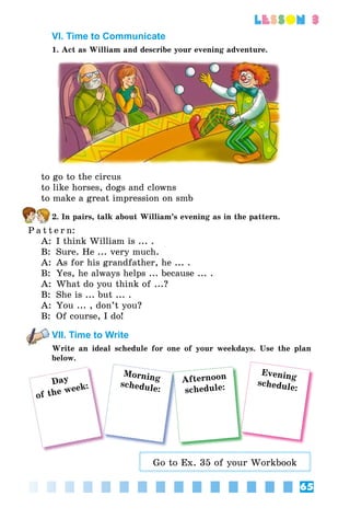 65
lesson 3
VI. Time to Communicate
1. Act as William and describe your evening adventure.
to go to the circus
to like horses, dogs and clowns
to make a great impression on smb
2. In pairs, talk about William’s evening as in the pattern.
P a t t e r n:
A:	 I think William is ... .
B:	 Sure. He ... very much.
A:	 As for his grandfather, he ... .
B:	 Yes, he always helps ... because ... .
A:	 What do you think of ...?
B:	 She is ... but ... .
A:	 You ... , don’t you?
B:	 Of course, I do!
VII. Time to Write
Write an ideal schedule for one of your weekdays. Use the plan
below.
Day
of the week:
Morning
schedule:
Afternoon
schedule:
Evening
schedule:
Go to Ex. 35 of your Workbook
 