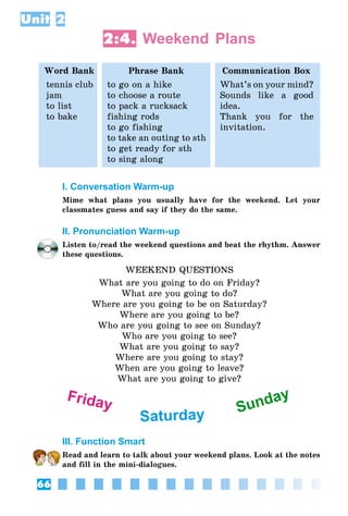 66
Unit 2
2:4. Weekend Plans
Word Bank Phrase Bank Communication Box
tennis club
jam
to list
to bake
to go on a hike
to choose a route
to pack a rucksack
fishing rods
to go fishing
to take an outing to sth
to get ready for sth
to sing along
What’s on your mind?
Sounds like a good
idea.
Thank you for the
invitation.
I. Conversation Warm-up
Mime what plans you usually have for the weekend. Let your
classmates guess and say if they do the same.
II. Pronunciation Warm-up
Listen to/read the weekend questions and beat the rhythm. Answer
these questions.
WEEKEND QUESTIONS
What are you going to do on Friday?
What are you going to do?
Where are you going to be on Saturday?
Where are you going to be?
Who are you going to see on Sunday?
Who are you going to see?
What are you going to say?
Where are you going to stay?
When are you going to leave?
What are you going to give?
Friday
Saturday Sunday
III. Function Smart
Read and learn to talk about your weekend plans. Look at the notes
and fill in the mini-dialogues.
 