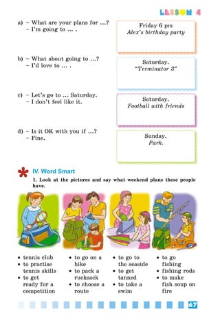 67
lesson 4
a)	 – What are your plans for ...?
	 – I’m going to ... .
b)	 – What about going to ...?
	 – I’d love to ... .
c)	 – Let’s go to ... Saturday.
	 – I don’t feel like it.
d)	– Is it OK with you if ...?
	 – Fine.
IV. Word Smart
1. Look at the pictures and say what weekend plans these people
have.
•• tennis club
•• to practise
tennis skills
•• to get
ready for a
competition
•• to go on a
hike
•• to pack a
rucksack
•• to choose a
route
•• to go to
the seaside
•• to get
tanned
•• to take a
swim
•• to go
fishing
•• fishing rods
•• to make
fish soup on
fire
Friday 6 pm
Alex’s birthday party
Saturday.
“Terminator 3”
Saturday.
Football with friends
Sunday.
Park.
 