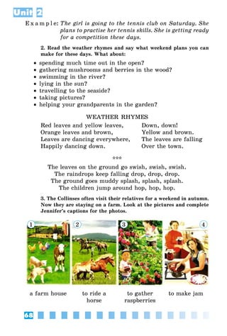 68
Unit 2
E x a m p l e:	The girl is going to the tennis club on Saturday. She
plans to practise her tennis skills. She is getting ready
for a competition these days.
2. Read the weather rhymes and say what weekend plans you can
make for these days. What about:
•• spending much time out in the open?
•• gathering mushrooms and berries in the wood?
•• swimming in the river?
•• lying in the sun?
•• travelling to the seaside?
•• taking pictures?
•• helping your grandparents in the garden?
WEATHER RHYMES
Red leaves and yellow leaves,	 Down, down!
Orange leaves and brown,	 Yellow and brown.
Leaves are dancing everywhere,	 The leaves are falling
Happily dancing down.	 Over the town.
***
The leaves on the ground go swish, swish, swish.
The raindrops keep falling drop, drop, drop.
The ground goes muddy splash, splash, splash.
The children jump around hop, hop, hop.
3. The Collinses often visit their relatives for a weekend in autumn.
Now they are staying on a farm. Look at the pictures and complete
Jennifer’s captions for the photos.
1 2 3 4
a farm house to ride a
horse
to gather
raspberries
to make jam
 