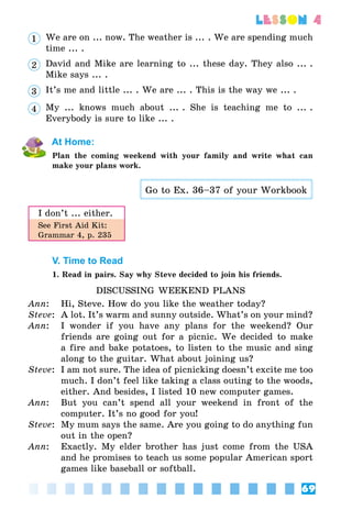69
lesson 4
1 	 We are on ... now. The weather is ... . We are spending much
time ... .
2 	 David and Mike are learning to ... these day. They also ... .
Mike says ... .
3 	 It’s me and little ... . We are ... . This is the way we ... .
4 	 My ... knows much about ... . She is teaching me to ... .
Everybody is sure to like ... .
At Home:
Plan the coming weekend with your family and write what can
make your plans work.
Go to Ex. 36–37 of your Workbook
I don’t ... either.
See First Aid Kit:
Grammar 4, p. 235
V. Time to Read
1. Read in pairs. Say why Steve decided to join his friends.
DISCUSSING WEEKEND PLANS
Ann:	 Hi, Steve. How do you like the weather today?
Steve:	 A lot. It’s warm and sunny outside. What’s on your mind?
Ann:	 I wonder if you have any plans for the weekend? Our
friends are going out for a picnic. We decided to make
a fire and bake potatoes, to listen to the music and sing
along to the guitar. What about joining us?
Steve:	 I am not sure. The idea of picnicking doesn’t excite me too
much. I don’t feel like taking a class outing to the woods,
either. And besides, I listed 10 new computer games.
Ann:	 But you can’t spend all your weekend in front of the
computer. It’s no good for you!
Steve:	 My mum says the same. Are you going to do anything fun
out in the open?
Ann:	 Exactly. My elder brother has just come from the USA
and he promises to teach us some popular American sport
games like baseball or softball.
 