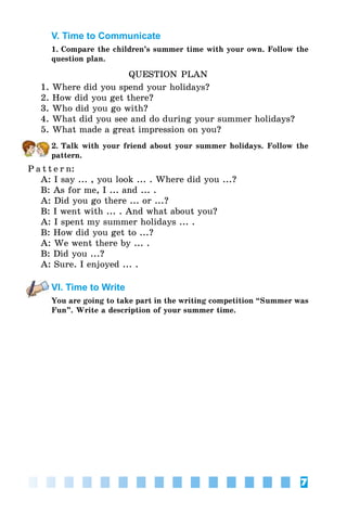 7
V. Time to Communicate
1. Compare the children’s summer time with your own. Follow the
question plan.
QUESTION PLAN
1. Where did you spend your holidays?
2. How did you get there?
3. Who did you go with?
4. What did you see and do during your summer holidays?
5. What made a great impression on you?
2. Talk with your friend about your summer holidays. Follow the
pattern.
P a t t e r n:
A: I say ... , you look ... . Where did you ...?
B: As for me, I ... and ... .
A: Did you go there ... or ...?
B: I went with ... . And what about you?
A: I spent my summer holidays ... .
B: How did you get to ...?
A: We went there by ... .
B: Did you ...?
A: Sure. I enjoyed ... .
VI. Time to Write
You are going to take part in the writing competition “Summer was
Fun”. Write a description of your summer time.
 