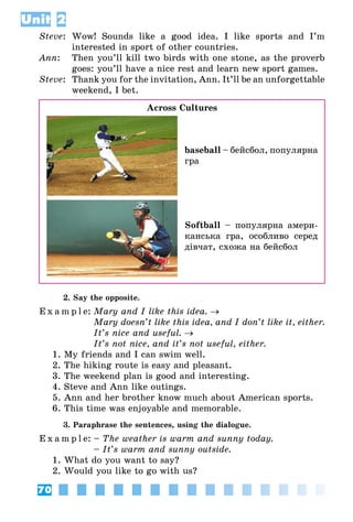 70
Unit 2
Steve:	 Wow! Sounds like a good idea. I like sports and I’m
interested in sport of other countries.
Ann:	 Then you’ll kill two birds with one stone, as the proverb
goes: you’ll have a nice rest and learn new sport games.
Steve:	 Thank you for the invitation, Ann. It’ll be an unforgettable
weekend, I bet.
Across Cultures
baseball – бейсбол, популярна
гра
Softball – популярна амери­
канська гра, особливо серед
дівчат, схожа на бейсбол
2. Say the opposite.
E x a m p l e:	Mary and I like this idea. →
	 Mary doesn’t like this idea, and I don’t like it, either.
	 It’s nice and useful. →
	 It’s not nice, and it’s not useful, either.
1. My friends and I can swim well.
2. The hiking route is easy and pleasant.
3. The weekend plan is good and interesting.
4. Steve and Ann like outings.
5. Ann and her brother know much about American sports.
6. This time was enjoyable and memorable.
3. Paraphrase the sentences, using the dialogue.
E x a m p l e:	– The weather is warm and sunny today.
	 – It’s warm and sunny outside.
1. What do you want to say?
2. Would you like to go with us?
 