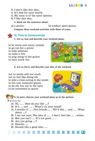 71
lesson 4
3. I don’t like this idea.
4. It’s bad for your health.
5. My mum is of the same opinion.
6. I like this idea.  
4. Read out the sentences about:
a) a picnic;                            b) outdoor sport games.
Compare these weekend activities with those of yours.
VI. Time to Communicate
1. Act as Ann and describe your weekend plans.
to be warm and sunny outside
to go out for a picnic
to bake potatoes
to make a fire
to sing along to the guitar
to have much fun
2. Act as Steve and describe your idea of the weekend.
not to excite smb too much
not to feel like doing sth
to take a class outing to the woods
to list new computer games
to do sth fun out in the open
to be interested in sports
3. In pairs, discuss your weekend plans as in the pattern.
P a t t e r n:
A:	 Hi, ... . How do you like ...?
B:	 It’s ... and  ... . What’s on your mind?
A:	 I wonder if ... . Our friends ... . We’d like ... and ... . What
about ...?
B:	 I am not sure. The idea of ... . I don’t feel like ... , either.
A:	 But you can’t ... It’s not good ... .
B:	 Are you going ...?
A:	 Exactly. ...
B:	 Sounds like a good idea. ...
 