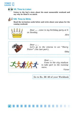 72
Unit 2
VII. Time to Listen
Listen to the boy’s story about his most memorable weekend and
say why he liked it so much.
VIII. Time to Write
Read the invitation cards below and write about your plans for the
coming weekend.
Dear ... , come to my birthday party at 5
on Sunday.
Alex
Dear ... ,
Let’s go to the cimena to see “Harry
Potter” (the last part).
Olha
Dear ... ,
Come to the city stadium
to take part in the running
races.
Victor
Go to Ex. 38–40 of your Workbook
 
