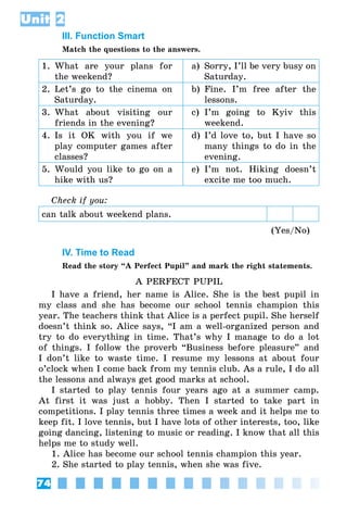 74
Unit 2
III. Function Smart
Match the questions to the answers.
1.	What are your plans for
the weekend?
a)	 Sorry, I’ll be very busy on
Saturday.
2.	Let’s go to the cinema on
Saturday.
b)	 Fine. I’m free after the
lessons.
3.	What about visiting our
friends in the evening?
c)	I’m going to Kyiv this
weekend.
4.	Is it OK with you if we
play computer games after
classes?
d)	I’d love to, but I have so
many things to do in the
evening.
5.	Would you like to go on a
hike with us?
e)	 I’m not. Hiking doesn’t
excite me too much.
Check if you:
can talk about weekend plans.
(Yes/No)
IV. Time to Read
Read the story “A Perfect Pupil” and mark the right statements.
A PERFECT PUPIL
I have a friend, her name is Alice. She is the best pupil in
my class and she has become our school tennis champion this
year. The teachers think that Alice is a perfect pupil. She herself
doesn’t think so. Alice says, “I am a well-organized person and
try to do everything in time. That’s why I manage to do a lot
of things. I follow the proverb “Business before pleasure” and
I don’t like to waste time. I resume my lessons at about four
o’clock when I come back from my tennis club. As a rule, I do all
the lessons and always get good marks at school.
I started to play tennis four years ago at a summer camp.
At first it was just a hobby. Then I started to take part in
competitions. I play tennis three times a week and it helps me to
keep fit. I love tennis, but I have lots of other interests, too, like
going dancing, listening to music or reading. I know that all this
helps me to study well.
1. Alice has become our school tennis champion this year.
2. She started to play tennis, when she was five.
 