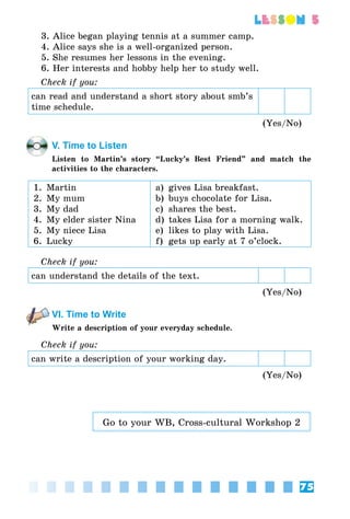 75
lesson 5
3. Alice began playing tennis at a summer camp.
4. Alice says she is a well-organized person.
5. She resumes her lessons in the evening.
6. Her interests and hobby help her to study well.
Check if you:
can read and understand a short story about smb’s
time schedule.
(Yes/No)
V. Time to Listen
Listen to Martin’s story “Lucky’s Best Friend” and match the
activities to the characters.
1.	 Martin
2.	 My mum
3.	 My dad
4.	 My elder sister Nina
5.	 My niece Lisa
6.	 Lucky
a)	 gives Lisa breakfast.
b)	 buys chocolate for Lisa.
c)	 shares the best.
d)	 takes Lisa for a morning walk.
e)	 likes to play with Lisa.
f)	 gets up early at 7 o’clock.
Check if you:
can understand the details of the text.
(Yes/No)
VI. Time to Write
Write a description of your everyday schedule.
Check if you:
can write a description of your working day.
(Yes/No)
Go to your WB, Cross-cultural Workshop 2
 