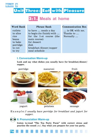 76
Unit 3
Unit Three: Eat with Pleasure
3:1. Meals at home
Word Bank Phrase Bank Communication Box
cutlets
to slice
rice
beans
to bake
porridge
to cut
to try
to have ... meals a day
to begin (to finish) with ...
for the 1-st course (the
main course)
for dessert
dish
breakfast/dinner/supper
meal schedule
... is OK with me.
Thanks to ...
Normally ...
I. Conversation Warm-up
Look and say what dishes you usually have for breakfast/dinner/
supper.
porridge macaroni fruit
yogurt potatoes sausage
E x a m p l e:	I usually have porridge for breakfast and jogurt for
supper.
II. Pronunciation Warm-up
Listen to/read “The Tea Party Poem” with correct stress and
practise the sound /eI/. Say what you prepare for your tea party.
 