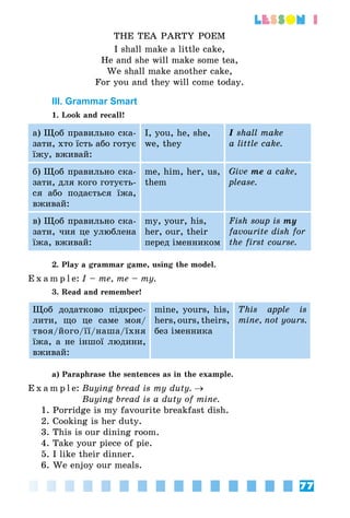 77
lesson 1
THE TEA PARTY POEM
I shall make a little cake,
He and she will make some tea,
We shall make another cake,
For you and they will come today.
III. Grammar Smart
1. Look and recall!
а) Щоб правильно ска­
зати, хто їсть або готує
їжу, вживай:
I, you, he, she,
we, they
I shall make
a little cake.
б) Щоб правильно ска­
зати, для кого готуєть­
ся або подається їжа,
вживай:
me, him, her, us,
them
Give me a cake,
please.
в) Щоб правильно ска­
зати, чия це улюблена
їжа, вживай:
my, your, his,
her, our, their
перед іменником
Fish soup is my
favourite dish for
the first course.
2. Play a grammar game, using the model.
E x a m p l e:	I – me, me – my.
3. Read and remember!
Щоб додатково підкрес­
лити, що це саме моя/
твоя/його/її/наша/їхня
їжа, а не іншої людини,
вживай:
mine, yours, his,
hers, ours, theirs,
без іменника
This apple is
mine, not yours.
a) Paraphrase the sentences as in the example.
E x a m p l e:	Buying bread is my duty. →
	 Buying bread is a duty of mine.
1. Porridge is my favourite breakfast dish.
2. Cooking is her duty.
3. This is our dining room.
4. Take your piece of pie.
5. I like their dinner.
6. We enjoy our meals.
 