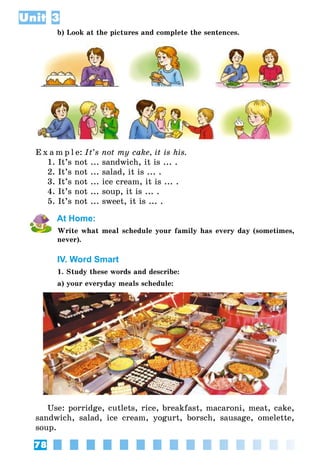 78
Unit 3
b) Look at the pictures and complete the sentences.
E x a m p l e:	It’s not my cake, it is his.
1. It’s not ... sandwich, it is ... .
2. It’s not ... salad, it is ... .
3. It’s not ... ice cream, it is ... .
4. It’s not ... soup, it is ... .
5. It’s not ... sweet, it is ... .
At Home:
Write what meal schedule your family has every day (sometimes,
never).
IV. Word Smart
1. Study these words and describe:
a) your everyday meals schedule:
Use: porridge, cutlets, rice, breakfast, macaroni, meat, cake,
sandwich, salad, ice cream, yogurt, borsch, sausage, omelette,
soup.
 