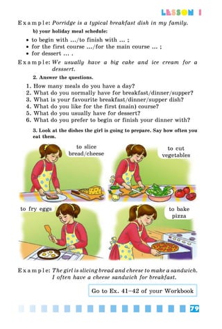 79
lesson 1
E x a m p l e:	Porridge is a typical breakfast dish in my family.
b) your holiday meal schedule:
•• to begin with .../to finish with ... ;
•• for the first course .../for the main course ... ;
•• for dessert ... .
E x a m p l e:	We usually have a big cake and ice cream for a
desssert.
2. Answer the questions.
1. How many meals do you have a day?
2. What do you normally have for breakfast/dinner/supper?
3. What is your favourite breakfast/dinner/supper dish?
4. What do you like for the first (main) course?
5. What do you usually have for dessert?
6. What do you prefer to begin or finish your dinner with?
3. Look at the dishes the girl is going to prepare. Say how often you
eat them.
to slice
bread/cheese
to cut
vegetables
to bake
pizza
to fry eggs
E x a m p l e:	The girl is slicing bread and cheese to make a sandwich.
I often have a cheese sandwich for breakfast.
Go to Ex. 41–42 of your Workbook
 