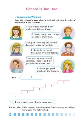 8
School is fun, too!
I. Conversation Warm-up
Read the children’s ideas about school and put them in order of
importance to you. Say why.
I like school because I can
make new friends there.
I learn many new things
at school every day.
I’m glad to see my old friends
because I miss them a lot.
I like to have fun at
breaktime with my friends.
I am getting smarter and
smarter. I like it and my
parents compliment me.
I like to get good
marks at the lessons.
You
5
4
3
2
1
I learn many new things every day.
E x a m p l e:	I like to go to school because I learn many new things
every day. It’s interesting.
?
 