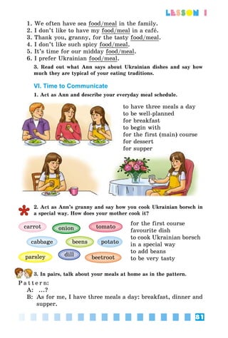 81
lesson 1
1. We often have sea food/meal in the family.
2. I don’t like to have my food/meal in a café.
3. Thank you, granny, for the tasty food/meal.
4. I don’t like such spicy food/meal.
5. It’s time for our midday food/meal.
6. I prefer Ukrainian food/meal.
3. Read out what Ann says about Ukrainian dishes and say how
much they are typical of your eating traditions.
VI. Time to Communicate
1. Act as Ann and describe your everyday meal schedule.
to have three meals a day
to be well-planned
for breakfast
to begin with
for the first (main) course
for dessert
for supper
2. Act as Ann’s granny and say how you cook Ukrainian borsch in
a special way. How does your mother cook it?
carrot
parsley
beens
onion
dill
tomato
beetroot
cabbage potato
for the first course
favourite dish
to cook Ukrainian borsch
in a special way
to add beans
to be very tasty
3. In pairs, talk about your meals at home as in the pattern.
P a t t e r n:
A:	 ...?
B:	 As for me, I have three meals a day: breakfast, dinner and
supper.
 