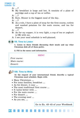82
Unit 3
A:	 ...?
B:	 My breakfast is large and hot. It consists of a plate of
porridge and a cup of tea or coffee.
A:	 ...?
B:	 Sure. Dinner is the biggest meal of the day.
A:	 ...?
B:	 As a rule, I have a plate of soup for the first course, cutlets
and mashed potatoes for the main course, and tea for
dessert.
A:	 ...?
B:	 As for my supper, it is very light, a cup of tea or yoghurt
is OK with me.
A:	 I see your meal schedule is well-planned.
VII. Time to Listen
1. Listen to three friends discussing their meals and say what
Ukrainian dish all of them prefer.
2. Fill in the menu card information.
MENU
First course:
Main course:
Dessert:
VIII. Time to Write
At the request of your international friend, describe a typical
Ukrainian meal schedule. Begin with:
•• Many Ukrainians ...
•• For some families, breakfast ...
•• As for dinner, it may ...
•• The most traditional first course ...
•• It tastes better with ...
•• For the main course ...
•• For dessert ...
•• The evening meal ...
•• As you see, ...
Go to Ex. 43–45 of your Workbook
 