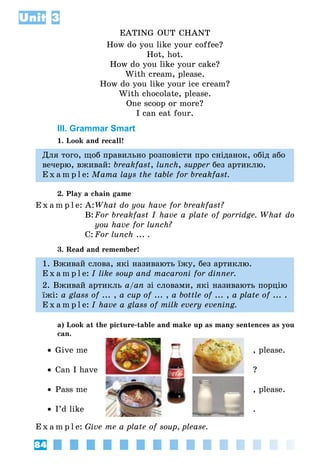 84
Unit 3
EATING OUT CHANT
How do you like your coffee?
Hot, hot.
How do you like your cake?
With cream, please.
How do you like your ice cream?
With chocolate, please.
One scoop or more?
I can eat four.
III. Grammar Smart
1. Look and recall!
Для того, щоб правильно розповісти про сніданок, обід або
вечерю, вживай: breakfast, lunch, supper без артиклю.
E x a m p l e:	Mama lays the table for breakfast.
2. Play a chain game
E x a m p l e:	A:	What do you have for breakfast?
	 B:	For breakfast I have a plate of porridge. What do
you have for lunch?
	 C:	For lunch ... .
3. Read and remember!
1. Вживай слова, які називають їжу, без артиклю.
E x a m p l e:	I like soup and macaroni for dinner.
2. Вживай артикль a/an зі словами, які називають порцію
їжі: a glass of ... , a cup of ... , a bottle of ... , a plate of ... .
E x a m p l e:	I have a glass of milk every evening.
a) Look at the picture-table and make up as many sentences as you
can.
•• Give me	 , please.
•• Can I have 	 ?
•• Pass me 	 , please.
•• I’d like	 .
E x a m p l e:	Give me a plate of soup, please.
 
