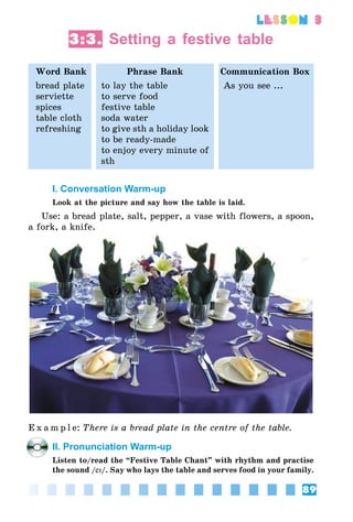 89
lesson 3
3:3. Setting a festive table
Word Bank Phrase Bank Communication Box
bread plate
serviette
spices
table cloth
refreshing
to lay the table
to serve food
festive table
soda water
to give sth a holiday look
to be ready-made
to enjoy every minute of
sth
As you see ...
I. Conversation Warm-up
Look at the picture and say how the table is laid.
Use: a bread plate, salt, pepper, a vase with flowers, a spoon,
a fork, a knife.
E x a m p l e:	There is a bread plate in the centre of the table.
II. Pronunciation Warm-up
Listen to/read the “Festive Table Chant” with rhythm and practise
the sound /eI/. Say who lays the table and serves food in your family.
 