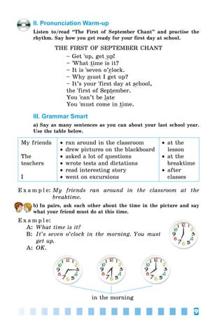 9
II. Pronunciation Warm-up
Listen to/read “The First of September Chant” and practise the
rhythm. Say how you get ready for your first day at school.
THE FIRST OF SEPTEMBER CHANT
– Get ’up, get up!
– ’What time is it?
– It is ’seven o’clock.
– Why must I get up?
– It’s your ’first day at school,
the ’first of September.
You ’can’t be late
You ’must come in time.
III. Grammar Smart
a) Say as many sentences as you can about your last school year.
Use the table below.
My friends
The
teachers
I
•	ran around in the classroom
•	drew pictures on the blackboard
•	asked a lot of questions
•	wrote tests and dictations
•	read interesting story
•	went on excursions
•	at the
lesson
•	at the
breaktime
•	after
classes
E x a m p l e:	My friends ran around in the classroom at the
breaktime.
b) In pairs, ask each other about the time in the picture and say
what your friend must do at this time.
E x a m p l e:
A:	 What time is it?
B:	 It’s seven o’clock in the morning. You must
get up.
A:	 OK.
in the morning
 