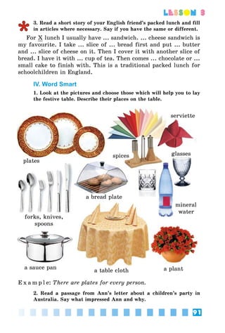 91
lesson 3
3. Read a short story of your English friend’s packed lunch and fill
in articles where necessary. Say if you have the same or different.
For X lunch I usually have ... sandwich. ... cheese sandwich is
my favourite. I take ... slice of ... bread first and put ... butter
and ... slice of cheese on it. Then I cover it with another slice of
bread. I have it with ... cup of tea. Then comes ... chocolate or ...
small cake to finish with. This is a traditional packed lunch for
schoolchildren in England.
IV. Word Smart
1. Look at the pictures and choose those which will help you to lay
the festive table. Describe their places on the table.
plates
forks, knives,
spoons
a sauce pan
a table cloth
serviette
spices glasses
a plant
mineral
water
a bread plate
E x a m p l e:	There are plates for every person.
2. Read a passage from Ann’s letter about a children’s party in
Australia. Say what impressed Ann and why.
 