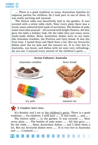 92
Unit 3
... There is a good tradition in many Australian families to
organize parties for children. So I took part in one of them. It
was really exciting and unusual.
The festive table was beautifully laid in the garden. It was
covered with a white table cloth. Near every plate there was a
lovely many-coloured bird made of serviettes. The bottles of soda
water were also unusual – all covered with bright flowers. All this
gave the table a holiday look. On the table they put many extra
ready-made dishes. Some Australian dishes were to my taste
like chocolate crackles, the Pavlova and fairy bread. It was the
first time  I tasted them and liked them a lot. But my favourite
dishes were the ice pole and the coconut ice. It is very hot in
Australia, you know, and dishes with ice were very refreshing.
As you see, I enjoyed every minute of the children’s party ...
Across Cultures: Australia
	 chocolate crackles	 fairy bread
	 icy pole	 coconut ice
3. Complete Ann’s story.
It’s Sunday and I am at the children’s party. There is a good
tradition ... for children. I took part ... . It was really ... and ... .
The festive table ... in the garden. It was covered ... . Near
every plate ... . The bottles of soda water ... . All this gave ... .
On the table ... . Some Australian dishes ... and I liked them a
lot. But my favourite dishes were ... . It is very hot in Australia
and ... . I enjoyed ... .
 