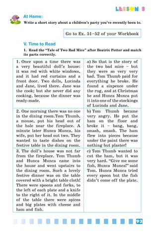 93
lesson 3
At Home:
Write a short story about a children’s party you’ve recently been to.
Go to Ex. 51–52 of your Workbook
V. Time to Read
1. Read the “Tale of Two Bad Mice” after Beatrix Potter and match
its parts correctly.
1. Once upon a time there was
a very beautiful doll’s house:
it was red with white windows,
and it had red curtains and a
front door. Two dolls, Lucinda
and Jane, lived there. Jane was
the cook; but she never did any
cooking, because the dinner was
ready-made.
a) So that is the story of
the two bad mice – but
they were so very very
bad. Tom Thumb paid for
everything he broke. He
found a sixpence under
the rug, and at Christmas
he and Hunca Munca put
it into one of the stockings
of Lucinda and Jane.
2. One morning there was no one
in the dining room.Tom Thumb,
a mouse, put his head out of
the hole near the fireplace. A
minute later Hunca Munca, his
wife, put her head out two. They
wanted to taste dishes on the
festive table in the dining room.
b) Tom Thumb became
very angry. He put the
ham on the floor and
broke it – bang, bang,
smash, smash. The ham
flew into pieces because
under the paint there was
nothing but plaster!
3. The doll’s house was not far
from the fireplace. Tom Thumb
and Hunca Munca came into
the house and went upstairs to
the dining room. Such a lovely
festive dinner was on the table
covered with a bright table cloth!
There were spoons and forks, to
the left of each plate and a knife
to the right of it. In the middle
of the table there were spices
and big plates with cheese and
ham and fish.
c) Tom Thumb wanted to
cut the ham, but it was
very hard. “Give me some
fish, Hunca  Munca!” said
Tom. Hunca Munca tried
every spoon but the fish
didn’t come off the plate.
 