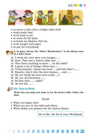 95
lesson 3
•• to cover a table with a bright table cloth
•• ready-made food
•• to be hard to eat
•• to come off the plate
•• to break up lobsters, fish etc.
•• to be hungry and angry
•• to pay for everything
2. In pairs, discuss the “Mice’s Misadventure” in the dining room
of a doll’s house.
A:	 I think the mice were very hungry ... .
B:	 Sure. They saw a festive table and ... .
A:	 Was there anything to their ... on the table?
B:	 I guess a lot of things. There was ... .
A:	 Unfortunately, cheese was hard ... and fish didn’t ... .
B:	 Exactly, that’s why the mice became ... and ... .
A:	 Do you think the mice were really ...?
B:	 Oh, no. As Christmas ... .
A:	 So they paid ... , right?
B:	 As you see, ... .
VII. Time to Write
Write how you help your mum to lay the festive table. Follow the
plan:
PLAN
•• What you begin with.
•• What you put on the table and where.
•• What dishes you prepare for the festive dinner.
Go to Ex. 53–55 of your Workbook
 