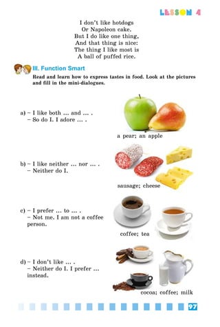 97
lesson 4
I don’t like hotdogs
Or Napoleon cake.
But I do like one thing,
And that thing is nice:
The thing I like most is
A ball of puffed rice.
III. Function Smart
Read and learn how to express tastes in food. Look at the pictures
and fill in the mini-dialogues.
a)	– I like both ... and ... .
	 – So do I. I adore ... .
a pear; an apple
b)	– I like neither ... nor ... .
	 – Neither do I.
sausage; cheese
c)	– I prefer ... to ... .
	 – Not me. I am not a coffee
person.
coffee; tea
d)	– I don’t like ... .
	 – Neither do I. I prefer ...
instead.
cocoa; coffee; milk
 