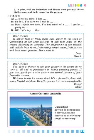 99
lesson 4
3. In pairs, read the invitations and discuss what you may like or
dislike to eat and to do there. Use the pattern.
P a t t e r n:
A:	 ... is to my taste. I like ... .
B:	 So do I. I’m sure we’ll win in ... .
A:	 Don’t speak too soon. I’m not much of a ... . I prefer ...
party to ... .
B:	 OK. Let’s try ... then.
Dear friends,
If you’re fans of fruit, make sure you’re in the town of
Queensland at the fruit festival. It will take place on the
second Saturday in January. The programme of the festival
will include fruit races, fruit-eating competitions, fruit parties
and fruit street parades. Don’t miss it.
Love,
Sarah.
Dear friends,
You have a chance to eat your favourite ice cream in no
time at all and to participate in funny guessing games. If
you win, you’ll get a nice prize – the second portion of your
favourite dresses.
Welcome to our ice cream shop! It’s a favourite place with
many English children. We offer you all ice creams imaginable.
Enjoy!
Steve
Across Cultures: Australia
Queensland –
другий за величиною
з австралійських
штатів на північному
сході континенту
 