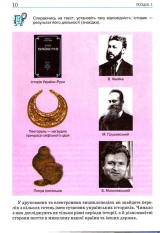 10 р о зд іл і
Спираючись на текст, установіть таку відповідність: історик
результат його діяльності (знахідка).
/ГЬ МШЙ30ГРѴШВШ ст*!
ІСТОРІЯ
УКРАЇНИ РУСИ
XIVXVIКІКИ-біашнйіншшн;*£*.
_ У
Історія України-Руси
В. Хвойка
Пектораль — нагрудна
прикраса скіфського царя М. Грушевський
Посуд трипільців
У друкованих та електронних енциклопедіях ви знайдете пере­
лік з кількох сотень імен сучасних українських істориків. Чимало
з них досліджують не тільки різні періоди історії, а й різноманітні
сторони життя в минулому нашої країни та інших держав.
Б. Мозолевський
 