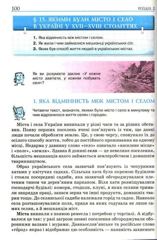 РОЗДІЛ 2
§ 15. ЯКИМИ Б ули МІСТО І СЕЛО
В УКРАЇНІ у XVII—XVIII с т о л іт т я х .
и U
1. Яка відмінність між містом і селом.
2. Як жили і чим займалися мешканці українських сіл.
3. Яким був спосіб життя людей в українських містах.
Як ви розумієте заклик «У кожне
місто завітати, у кожнім побувать
селі»?
1. ЯКА ВІДМІННІСТЬ МІЖ МІСТОМ І СЕЛОМ
Читаючи текст, визначте, якими були місто і село в минулому та
чим відрізнялося життя селян і городян.
Міста і села України виникали у різні часи та за різних обста­
вин. Появу перших поселень вчені пов’язують із тим, що давні
люди почали обробляти землю. Це, у свою чергу, спонукало їх до
осілого способу життя, тобто до постійного проживання на одному
місці. Недарма у давнину слово «село» означало «населене місце»
і «поле», «земля». Здавна й донині село — це невелике поселення,
більшість мешканців якого займається землеробством і домашнім
тваринництвом.
Образ українського села зазвичай пов’язують із чепурними
хатами у квітучих садках. Сільська хата була окремою будівлею
і стояла посередині садиби, яка зазвичай обгороджувалася пле­
теним тином чи дерев’яним парканом. Біля хати розміщувалися
господарчі будівлі: комори, стодоли, клуні, в яких селяни трима­
ли знаряддя праці, запаси зерна чи інші продукти, домашніх тва­
рин тощо. До селянської садиби належали город та садок. Навколо
села розташовувалися поля, праця на яких годувала не лише са­
мих селян, а й мешканців міст.
Міста виникли з появою ремесла і потребою у торгівлі. А відбу­
валося це так: у разі загрози ззовні поселення обгороджували обо­
ронними валами і мурами. Давньослов’янське та російське слово
«город» якраз і відображає цю особливість — наявність захисного
 