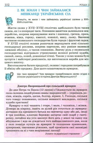 102 РОЗДІЛ 2
2. ЯК ЖИЛИ І ЧИМ ЗАЙМАЛИСЯ
МЕШКАНЦІ УКРАЇНСЬКИХ СІЛ
Опишіть, як жили і чим займались українські селяни у XVII—
XVIII століттях.
Ж иття селян у XVII-XVIII століттях здебільшого було таким
самим, як і в попередні часи. Основним заняттям залишалося зем­
леробство, зокрема вирощування жита і пшениці, гречки, проса,
ячменю, вівса, гороху, квасолі, коноплі, маку, льону. Значною
частиною селянського господарства були городи і фруктові садки.
У XVIII столітті селяни розпочали вирощувати нові сільсько­
господарські рослини, зокрема картоплю, яку раніше називали
«земляні яблука», а також соняшник. Значну роль у селянських
господарствах відігравало утримування великої рогатої худоби,
свиней, овець, коней, домашньої птиці. Також у селах можна було
зустріти і майстерні ремісників, що виготовляли вироби для міс­
цевого вжитку.
Виготовляючи багато продукції, селяни і городяни потребували
її обміну або продажу. Для цього влаштовували ярмарки.
сила-силенна людей різних звань і народностей —українців, ро­
сіян, німців, євреїв, циган, болгар, вірмен. І, Господи, скільки
того товару понавезено, скільки живності викладено, скільки
худоби пригнано!
Ярмарку в селі чекають і старе, і мале, і чоловіки, і жінки.
Дітвора за півроку, навіть за цілий рік готується до ярмарку:
діставши від хрещеного батька на святвечір одну або дві, іноді
й три копійки, хлопчик бережно загортає свій скарб у ганчі­
рочку, потайки від усіх закопує його десь у землі чи садку під
яблунькою і жде не діждеться того найщасливішого дня, коли
у село понаїде купців на ярмарок із солодкими пряниками,
цукерками, смачними ріжками, щоб проміняти свої заповідні
грошенята на ні з чим незрівнянні ласощі!
Що таке ярмарок? Чим ярмарки приваблювали селян згідно з
описом українського історика Дмитра Яворницького?
Дмитро Яворницький про сільський ярмарок
До дня Петра та Павла (12 липня) з’їжджається на ярмарок
З книги «Із української старовини»
 