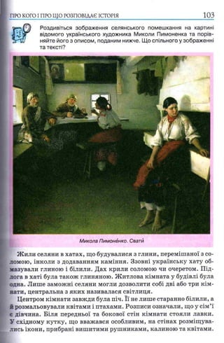 ПРО КОГО I ПРО ЩО РОЗПОВІДАЄ ІСТОРІЯ
Роздивіться зображення селянського помешкання на картині
відомого українського художника Миколи Пимоненка та порів­
няйте його з описом, поданим нижче. Що спільного у зображенні
та тексті?
Микола Пимонёнко. Свати
Жили селяни в хатах, що будувалися з глини, перемішаної з со­
ломою, інколи з додаванням каміння. Ззовні українську хату об­
мазували глиною і білили. Дах крили соломою чи очеретом. Під­
лога в хаті була також глиняною. Житлова кімната у будівлі була
одна. Лише заможні селяни могли дозволити собі дві або три кім­
нати, центральна з яких називалася світлиця.
Центром кімнати завжди була піч. Її не лише старанно білили, а
й розмальовували квітами і птахами. Розписи означали, що у сім’ї
є дівчина. Біля передньої та бокової стін кімнати стояли лавки.
У східному кутку, що вважався особливим, на стінах розміщува­
лись ікони, прибрані вишитими рушниками, калиною та квітами.
 