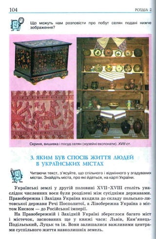 104 РОЗДІЛ 2
Що можуть нам розповісти про побут селян подані нижче
зображення?
Скриня, вишивка і посуд селян (музейні експонати). XVIII ст.
3. ЯКИМ БУВ СПОСІБ ЖИТТЯ ЛЮДЕЙ
В УКРАЇНСЬКИХ МІСТАХ
Читаючи текст, з ’ясуйте, що спільного і відмінного у згадуваних
містах. Знайдіть міста, про які йдеться, на карті України.
Українські землі у другій половині XVII-XVIII століть уна­
слідок численних воєн були розділені між сусідніми державами.
Правобережна і Західна Україна входила до складу польсько-ли-
товської держави Речі Посполитої, а Лівобережна Україна з міс­
том Києвом — до Російської імперії.
На Правобережній і Західній Україні збереглося багато міст
і містечок, заснованих ще у княжі часи: Львів, Кам’янець-
Подільський, Луцьк та ін. Вони залишалися важливими центра­
ми суспільного життя навколишніх земель.
 