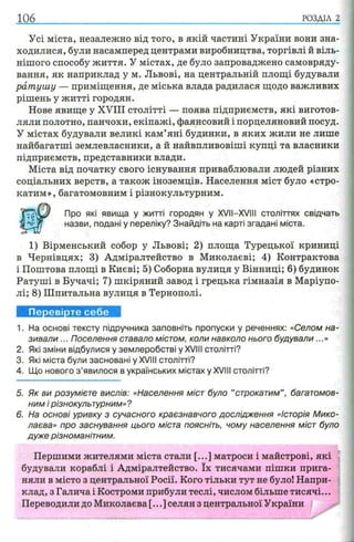 106 РОЗДІЛ 2
Усі міста, незалежно від того, в якій частині України вони зна­
ходилися, були насамперед центрами виробництва, торгівлі й віль­
нішого способу життя. У містах, де було запроваджено самовряду­
вання, як наприклад у м. Львові, на центральній площі будували
ратушу — приміщення, де міська влада радилася щодо важливих
рішень у житті городян.
Нове явище у XVIII столітті — поява підприємств, які виготов­
ляли полотно, панчохи, екіпажі, фаянсовий і порцеляновий посуд.
У містах будували великі кам’яні будинки, в яких жили не лише
найбагатші землевласники, а й найвпливовіші купці та власники
підприємств, представники влади.
Міста від початку свого існування приваблювали людей різних
соціальних верств, а також іноземців. Населення міст було «стро­
катим», багатомовним і різнокультурним.
Про які явища у житті городян у XVII—XVIII століттях свідчать
назви, подані у переліку? Знайдіть на карті згадані міста.
1) Вірменський собор у Львові; 2) площа Турецької криниці
в Чернівцях; 3) Адміралтейство в Миколаєві; 4) Контрактова
і Поштова площі в Києві; 5) Соборна вулиця у Вінниці; 6) будинок
Ратуші в Бучачі; 7) шкіряний завод і грецька гімназія в Маріупо­
лі; 8) Шпитальна вулиця в Тернополі.
Перевірте себе
1. На основі тексту підручника заповніть пропуски у реченнях: «Селом на­
зивали ... Поселення ставало містом, коли навколо нього будували...»
2. Які зміни відбулися у землеробстві у XVIII столітті?
3. Які міста були засновані у XVIII столітті?
4. Що нового з ’явилося в українських містах у XVIII столітті?
5. Як ви розумієте вислів: «Населення міст було ’’строкатим” , багатомов­
ним і різнокультурним»?
6. На основі уривку з сучасного краєзнавчого дослідження «Історія Мико­
лаєва» про заснування цього міста поясніть, чому населення міст було
дуже різноманітним.
Першими жителями міста стали [...] матроси і майстрові, які
будували кораблі і Адміралтейство. їх тисячами пішки прига­
няли в місто з центральної Росії. Кого тільки тут не було! Напри­
клад, з Галича і Костроми прибули теслі, числом більше тисячі...
Переводили до Миколаєва [...] селян з центральної України
 