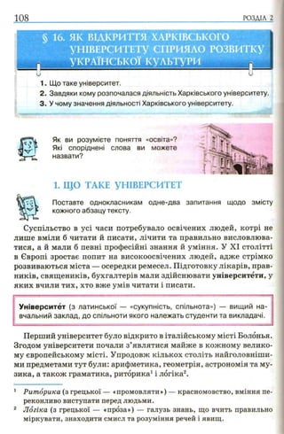 Як ви розумієте поняття «освіта»?
Які споріднені слова ви можете
назвати?
1. ЩО ТАКЕ УНІВЕРСИТЕТ
Поставте однокласникам одне-два
кожного абзацу тексту.
Суспільство в усі часи потребувало освічених людей, котрі не
лише вміли б читати й писати, лічити та правильно висловлюва­
тися, а й мали б певні професійні знання й уміння. У XI столітті
в Європі зростає попит на високоосвічених людей, адже стрімко
розвиваються міста — осередки ремесел. Підготовку лікарів, прав-
ників, священиків, бухгалтерів мали здійснювати університети, у
яких вчили тих, хто вже умів читати і писати.
Університет (з латинської — «сукупність, спільнота») — вищий на­
вчальний заклад, до спільноти якого належать студенти та викладачі.
Перший університет було відкрито в італійському місті Болонья.
Згодом університети почали з’являтися майже в кожному велико­
му європейському місті. Упродовж кількох століть найголовніши­
ми предметами тут були: арифметика, геометрія, астрономія та му­
зика, а також граматика, риторика1і логіка2.
1 Риторика (з грецької — «промовляти») — красномовство, вміння пе­
реконливо виступати перед людьми.
2 Логіка (з грецької — «проза») — галузь знань, що вчить правильно
міркувати, знаходити смисл та розуміння речей і явищ.
запитання щодо змісту
 