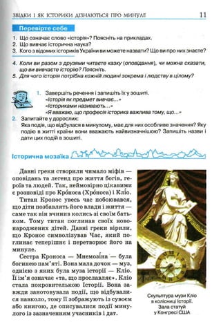 ЗВІДКИ І ЯК ІСТОРИКИ ДІЗНАЮТЬСЯ ПРО МИНУЛЕ 1 1
Перевірте себе
1. Що означає слово «історія»? Поясніть на прикладах.
2. Що вивчає історична наука?
3. Кого з відомих істориків України ви можете назвати? Що ви про них знаєте?
4. Коли ви разом з друзями читаєте казку (оповідання), чи можна сказати,
що ви вивчаєте історію? Поясніть.
5. Для чого історія потрібна кожній людині зокрема і людству в цілому?
1. Завершіть речення і запишіть їх у зошиті.
«Історія як предмет вивчає...»
«Істориками називають...»
«Я вважаю, що професія історика важлива тому, що...»
2. Запитайте у дорослих:
Яка подія, що відбулася в минулому, має для них особливе значення? Яку
подію в житті країни вони вважають найвизначнішою? Запишіть назви і
дати цих подій в зошиті.
Історична мозаїка
Давні греки створили чимало міфів —
оповідань та легенд про життя богів, ге­
роїв та людей. Так, неймовірно цікавими
є розповіді про Кроноса (Хроноса) і Кліо.
Титан Кронос увесь час побоювався,
що діти позбавлять його влади і життя —
саме так він вчинив колись зі своїм бать­
ком. Тому титан поглинав своїх ново­
народжених дітей. Давні греки вірили,
що Кронос символізував Час, який по­
глинає теперішнє і перетворює його на
минуле.
Сестра Кроноса — Мнемозіна — була
богинею пам’яті. Вона мала дочок — муз,
однією з яких була муза історії — Кліо.
Її ім’я означає «та, що прославляє». Кліо
стала покровителькою Історії. Вона за­
вжди занотовувала події, що відбували­
ся навколо, тому її зображують із сувоєм
або книгою, де описувалися події мину­
лого із зазначенням учасників і дат.
Скульптура музи Кліо
в колісниці Історії.
Зала статуй
у Конгресі США
 