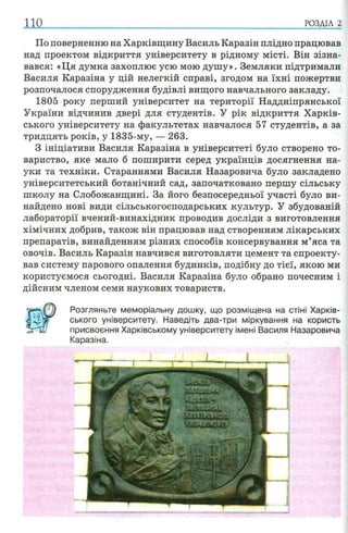 110 РОЗДІЛ 2
По поверненню на Харківщину Василь Каразін плідно працював
над проектом відкриття університету в рідному місті. Він зізна­
вався: «Ця думка захоплює усю мою душу». Земляки підтримали
Василя Каразіна у цій нелегкій справі, згодом на їхні пожертви
розпочалося спорудження будівлі вищого навчального закладу.
1805 року перший університет на території Наддніпрянської
України відчинив двері для студентів. У рік відкриття Харків­
ського університету на факультетах навчалося 57 студентів, а за
тридцять років, у 1835-му, — 263.
З ініціативи Василя Каразіна в університеті було створено то­
вариство, яке мало б поширити серед українців досягнення на­
уки та техніки. Стараннями Василя Назаровича було закладено
університетський ботанічний сад, започатковано першу сільську
школу на Слобожанщині. За його безпосередньої участі було ви­
найдено нові види сільськогосподарських культур. У збудованій
лабораторії вчений-винахідник проводив досліди з виготовлення
хімічних добрив, також він працював над створенням лікарських
препаратів, винайденням різних способів консервування м’яса та
овочів. Василь Каразін навчився виготовляти цемент та спроекту­
вав систему парового опалення будинків, подібну до тієї, якою ми
користуємося сьогодні. Василя Каразіна було обрано почесним і
дійсним членом семи наукових товариств.
Розгляньте меморіальну дошку, що розміщена на стіні Харків­
ського університету. Наведіть два-три міркування на користь
присвоєння Харківському університету імені Василя Назаровича
Каразіна.
 