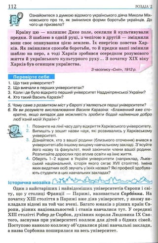 112 РОЗДІЛ 2
Ознайомтеся з думкою відомого українського діяча Миколи Міх-
новського про те, як змінилися форми боротьби українців. До
чого це призвело?
Країну цю — колишнє Дике поле, оселили й культивували
предки. З шаблею в одній руці, з чепігою в другій — зміцнили
вони своє опанування цією землею. їх енергією повстав Хар­
ків. Як змінилися способи боротьби, то й предки наші змінили
шаблю на перо, а тоді Харків зробився осередком розумового
життя й українського культурного руху... З початку XIX віку
Харків був огнищем українства.
З часопису «Сніп», 1912 р.
Перевірте себе
1. Що таке університет?
2. Що вивчали в перших університетах?
3. Коли і де було відкрито перший університет Наддніпрянської України?
4. Хто такий Василь Каразін?
5. Чому саме з розвитком міст у Європі з ’являються перші університети?
6. Як ви розумієте висловлювання Василя Каразіна: «Блаженний вже сто­
кратно, якщо випадок дав можливість зробити бодай найменше добро
л ю б ’язній моїй Україні»?
1. Позначте на лінії часу дату відкриття Харківського університету.
2. Випишіть у зошит назви наук, які розвивались у Харківському
університеті.
3. Дізнайтеся, хто з вашої родини (близького оточення) вчився в
університеті або іншому вищому навчальному закладі. З ’ясуйте
його назву та факультет, який закінчили члени вашої родини.
Розпитайте дорослих про вплив освіти на їхнє життя.
4. Оберіть 1-2 відомі в Україні університети (наприклад, Львів­
ський національний, історія якого сягає XVII століття). Імена
яких видатних осіб звучать у їхніх назвах? Які професії здобува­
ють студенти в цих навчальних закладах?
Історична мозаїка
Один з найстаріших і найвідоміших університетів Європи і сві­
ту, що у столиці Франції — Парижі, називається Сорбонна. На
початку XIII століття в Парижі вже діяв університет, у якому ви­
кладали відомі на той час вчені. Багато юнаків з різних країн Єв­
ропи, різних національностей і станів навчалися тут. У середині
XIII столітті Робер де Сорбон, духівник короля Людовика IX Свя­
того, заснував при університеті коллеж для дітей з бідних сімей.
Поступово навколо коллежу об’єдналися різні навчальні заклади,
а назва Сорбонна поширилася на весь університет.
 