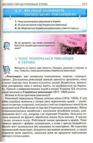 ПРО КОГО I ПРО ЩО РОЗПОВІДАЄ ІСТОРІЯ и з
1. Чому розпочалася революція в Україні.
2. Як розгорталися події Української революції.
3. Як зберігається Українська революція у пам’яті народу
Як ви думаєте,
багатьох людей
змін?
1. ЧОМУ РОЗПОЧАЛАСЯ РЕВОЛЮЦІЯ
В УКРАЇНІ
Випишіть із тексту нові поняття. Складіть речення з кожним із
них. Поясніть, чому розпочалась Українська революція.
«Революція» має латинське походження, означає «поворот,
зміни». Дослідники революцій завжди прагнуть зрозуміти, чому
в певні періоди часу велика кількість людей збурюється, вимага­
ючи докорінних змін у своєму житті, та підіймається на бороть­
бу. Однією з найвизначніших подій в історії України XX століття
вчені вважають Українську революцію 1917-1920 років.
Якими ж були причини революції?
Революції передувала Перша світова війна (1914-1918). У цій
війні українці воювали у складі двох ворогуючих армій — росій­
ської та австро-угорської, оскільки у той час українські землі були
розділені між Російською та Австро-Угорською державами. Війна
супроводжувалася загибеллю і каліцтвом мільйонів солдат, руй­
нуванням міст і сіл, зокрема і на території України. Оскільки се­
ляни воювали на фронті, обробляти землю було нікому. У містах
і селах почався голод. Робітників також призвали в армію. Тому
чимало заводів і фабрик зупинилося, а отже і зросло безробіття.
Багато міст залишилося без опалення та електрики. Не курсував
громадський транспорт, більшість магазинів зачинилося, а гроші
втратили свою вартість, оскільки ціни на продукти харчування
зросли у кілька разів.
що може спонукати
одночасно прагнути
г
 