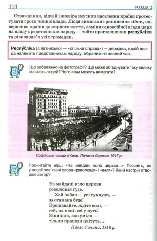 114 РОЗДІЛ 2
Страждання, відчай і зневіра змусили населення країни протес­
тувати проти чинної влади. Люди вимагали припинення війни, по­
вернення країни до мирного життя, заміни одноосібної влади царя
на владу представників народу — тобто проголошення республіки
та рівноправ’я усіх громадян.
Республіка (з латинської — «спільна справа») — держава, в якій вла­
да належить представникам народу, обраним на певний час.
Що зображено на фотографи'? Що може об’єднувати таку велику
кількість людей? Чого вони можуть вимагати?
Софійська площа в Києві. Початок березня 1917р.
Прочитайте вірш «На майдані коло церкви...» Поясніть, як
у поезії пов’язані слова «революція» і «воля»? Який настрій ство­
рює автор?
На майдані коло церкви
революція гуде.
— Хай чабан — усі гукнули, —
за отамана буде!
Прощавайте, ждіте волі, —
гей, на коні, всі у путь!
Закипіло, зашуміло —
тільки прапори цвітуть...
Павло Тичина, 1918 р.
 