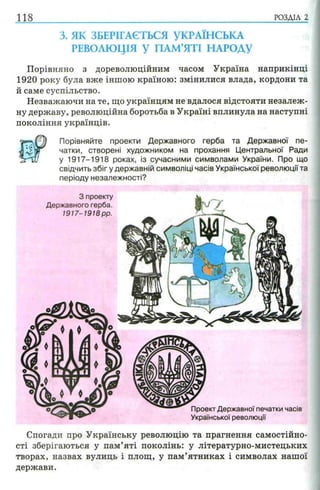 118 РОЗДІЛ 2
3. ЯК ЗБЕРІГАЄТЬСЯ УКРАЇНСЬКА
РЕВОЛЮЦІЯ У ПАМ’ЯТІ НАРОДУ
Порівняно з дореволюційним часом Україна наприкінці
1920 року була вже іншою країною: змінилися влада, кордони та
й саме суспільство.
Незважаючи на те, що українцям не вдалося відстояти незалеж­
ну державу, революційна боротьба в Україні вплинула на наступні
покоління українців.
Порівняйте проекти Державного герба та Державної пе­
чатки, створені художником на прохання Центральної Ради
у 1917-1918 роках, із сучасними символами України. Про що
свідчить зб ігу державній символіці часів Української революції та
періоду незалежності?
Спогади про Українську революцію та прагнення самостійно­
сті зберігаються у пам’яті поколінь: у літературно-мистецьких
творах, назвах вулиць і площ, у пам’ятниках і символах нашої
держави.
 