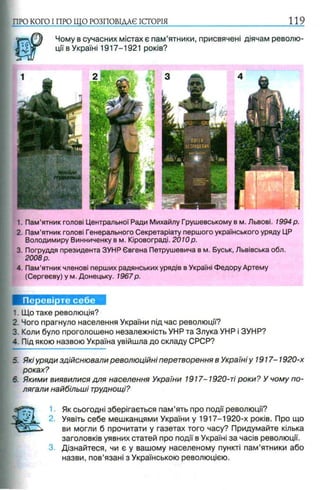 Чому в сучасних містах є пам’ятники, присвячені діячам револю­
ції в Україні 1917-1921 років?
ПРО КОГО I ПРО ЩО РОЗПОВІДАЄ ІСТОРІЯ 119
1. Пам’ятник голові Центральної Ради Михайлу Грушевському в м. Львові. 1994 р.
2. Пам’ятник голові Генерального Секретаріату першого українського уряду ЦР
Володимиру Винниченку в м. Кіровограді. 2010р.
3. Погруддя президента ЗУНР Євгена Петрушевича в м. Буськ, Львівська обл.
2008 р.
4. Пам’ятник членові перших радянських урядів в Україні Федору Артему
(Сергееву) у м. Донецьку. 1967р.
Перевірте себе
1. Що таке революція?
2. Чого прагнуло населення України під час революції?
3. Коли було проголошено незалежність УНР та Злука УНР і ЗУНР?
-. Під якою назвою Україна увійшла до складу СРСР?
5. Які уряди здійснювали революційні перетворення в Україні у 1917-1920-х
роках?
6. Якими виявилися для населення України 1917-1920-ті роки? У чому по­
лягали найбільші труднощі?
Як сьогодні зберігається пам’ять про події революції?
Уявіть себе мешканцями України у 1917-1920-х років. Про що
ви могли б прочитати у газетах того часу? Придумайте кілька
заголовків уявних статей про події в Україні за часів революції.
Дізнайтеся, чи є у вашому населеному пункті пам’ятники або
назви, пов’язані з Українською революцією.
 